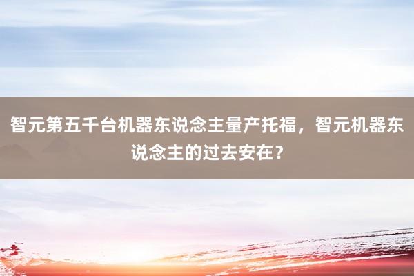 智元第五千台机器东说念主量产托福,智元机器东说念主的过去安在?